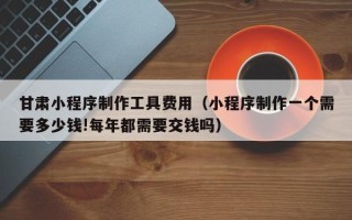 通许甘肃小程序制作工具费用（小程序制作一个需要多少钱!每年都需要交钱吗）