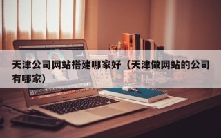 通许天津公司网站搭建哪家好（天津做网站的公司有哪家）
