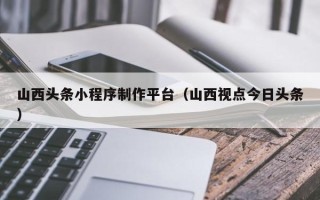 通许山西头条小程序制作平台（山西视点今日头条）